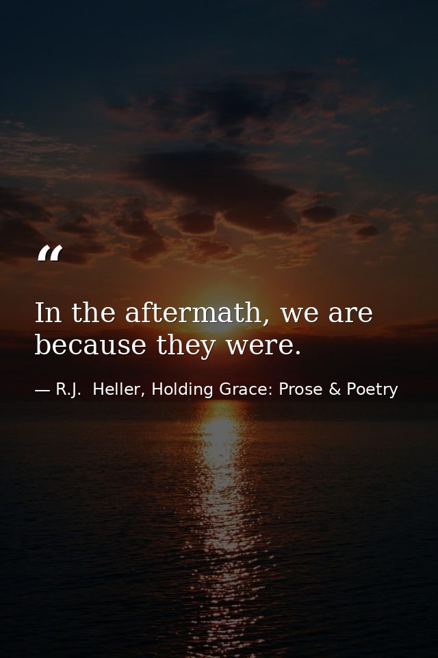 In the aftermath, we are because they were. — R.J.  Heller, Holding Grace: Prose & Poetry