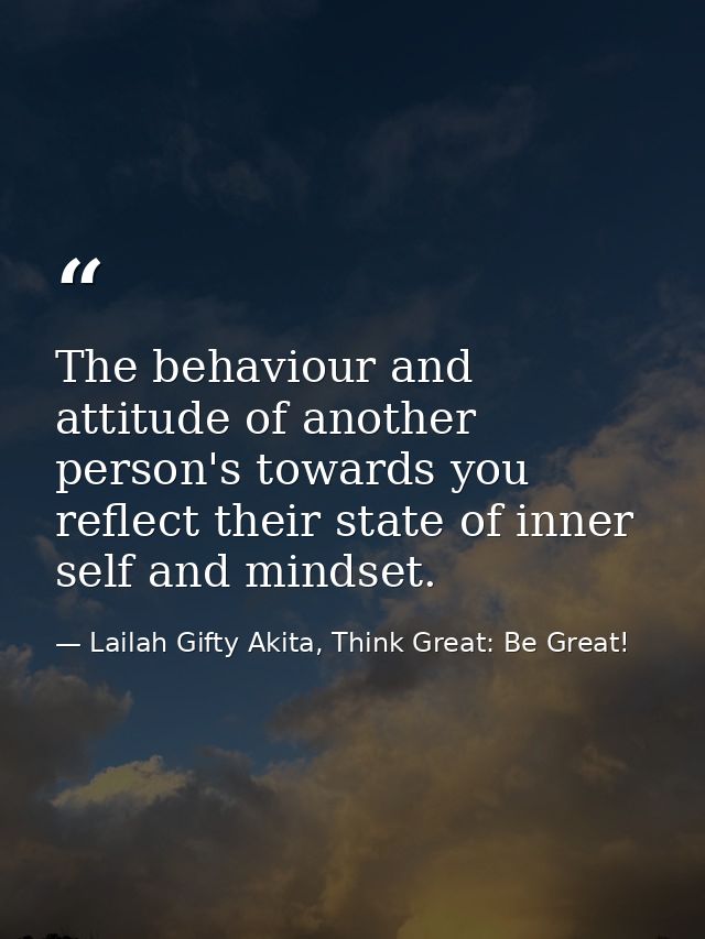 The behaviour and attitude of another person's towards you reflect their state of inner self and mindset. — Lailah Gifty Akita, Think Great: Be Great!