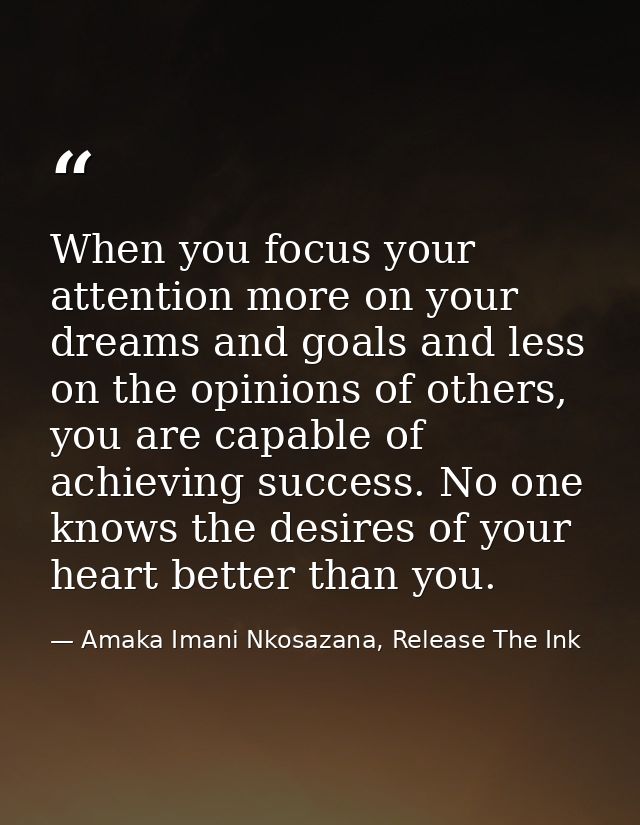 When you focus your attention more on your dreams and goals and less on the opinions of others, you are capable of achie — Amaka Imani Nkosazana, Release The Ink