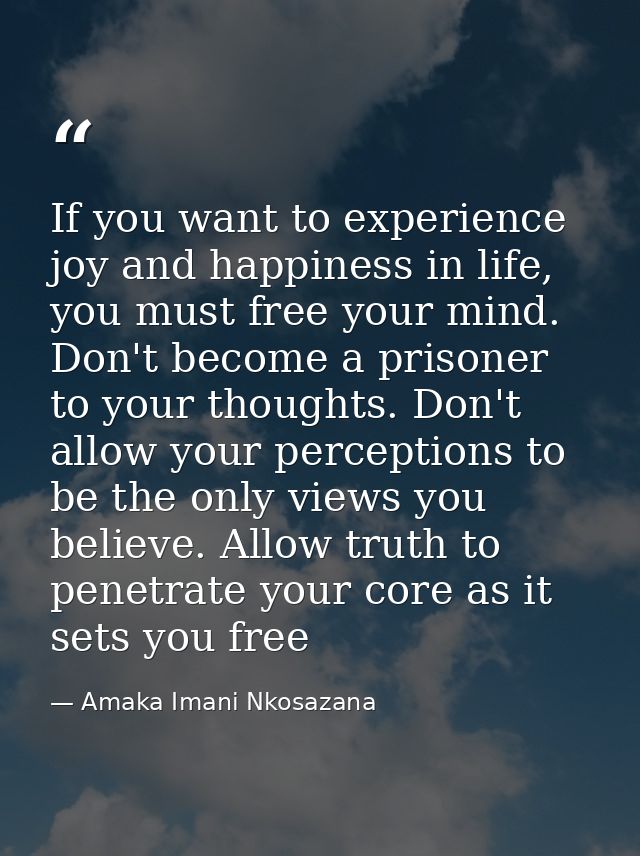 If you want to experience joy and happiness in life, you must free your mind. Don't become a prisoner to your thoughts.  — Amaka Imani Nkosazana