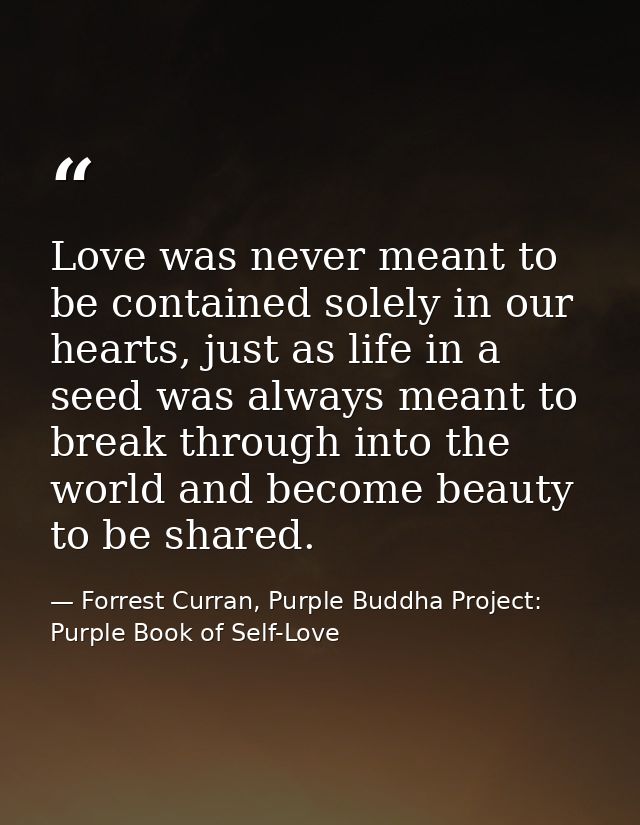 Love was never meant to be contained solely in our hearts, just as life in a seed was always meant to break through into — Forrest Curran, Purple Buddha Project: Purple Book of Self-Love