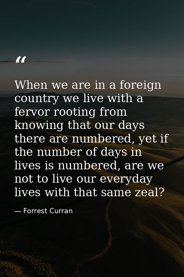When we are in a foreign country we live with a fervor rooting from knowing that our days there are numbered, yet if the — Forrest Curran