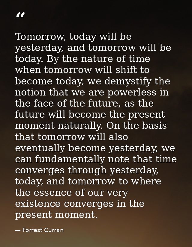 Tomorrow, today will be yesterday, and tomorrow will be today. By the nature of time when tomorrow will shift to become  — Forrest Curran