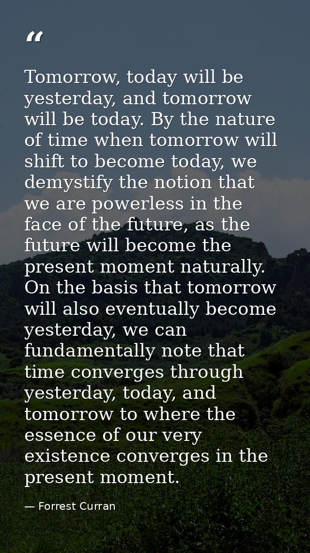 Tomorrow, today will be yesterday, and tomorrow will be today. By the nature of time when tomorrow will shift to become  — Forrest Curran