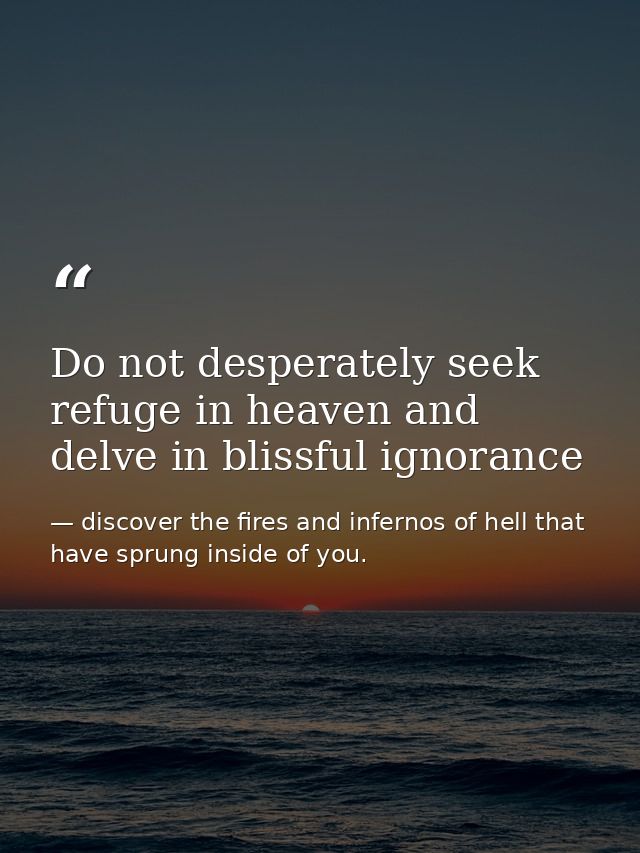Do not desperately seek refuge in heaven and delve in blissful ignorance — discover the fires and infernos of hell that have sprung inside of you.