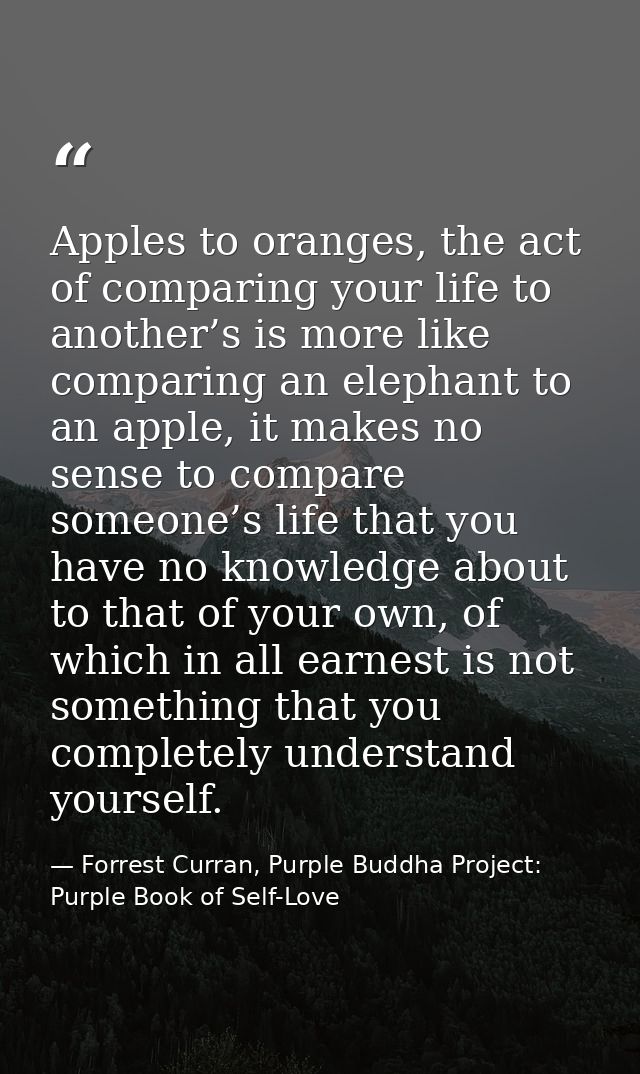 Apples to oranges, the act of comparing your life to another’s is more like comparing an elephant to an apple, it makes  — Forrest Curran, Purple Buddha Project: Purple Book of Self-Love