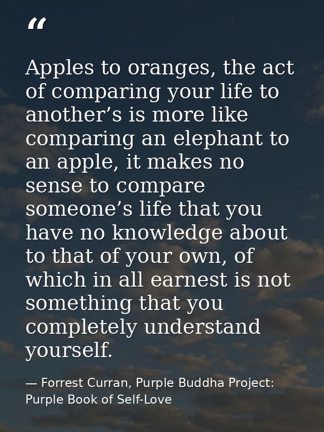 Apples to oranges, the act of comparing your life to another’s is more like comparing an elephant to an apple, it makes  — Forrest Curran, Purple Buddha Project: Purple Book of Self-Love