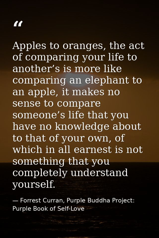 Apples to oranges, the act of comparing your life to another’s is more like comparing an elephant to an apple, it makes  — Forrest Curran, Purple Buddha Project: Purple Book of Self-Love