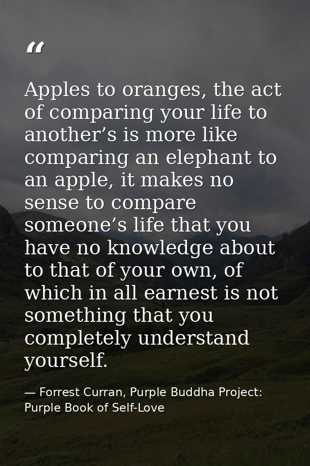 Apples to oranges, the act of comparing your life to another’s is more like comparing an elephant to an apple, it makes  — Forrest Curran, Purple Buddha Project: Purple Book of Self-Love