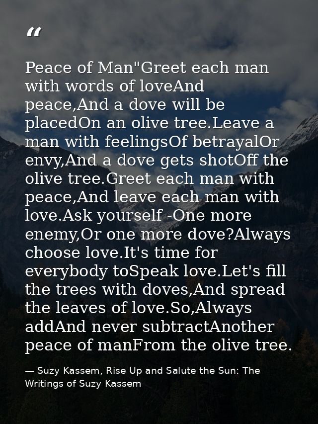 Peace of Man"Greet each man with words of loveAnd peace,And a dove will be placedOn an olive tree.Leave a man with feeli — Suzy Kassem, Rise Up and Salute the Sun: The Writings of Suzy Kassem