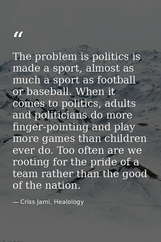 The problem is politics is made a sport, almost as much a sport as football or baseball. When it comes to politics, adul — Criss Jami, Healology