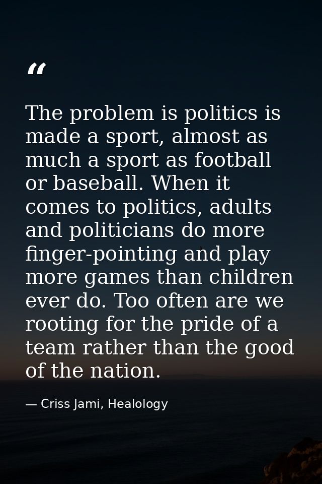 The problem is politics is made a sport, almost as much a sport as football or baseball. When it comes to politics, adul — Criss Jami, Healology