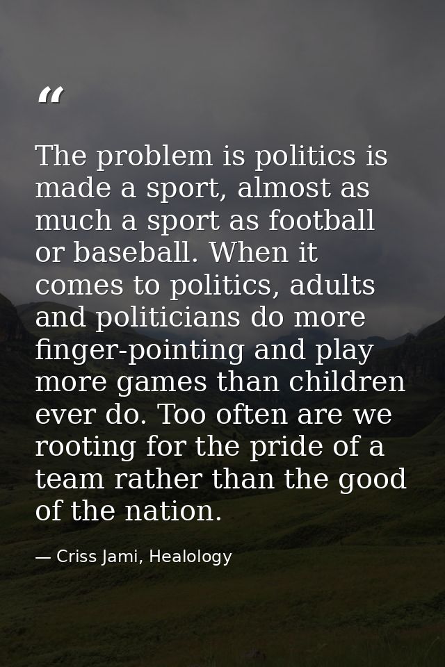 The problem is politics is made a sport, almost as much a sport as football or baseball. When it comes to politics, adul — Criss Jami, Healology