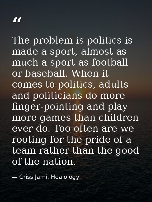 The problem is politics is made a sport, almost as much a sport as football or baseball. When it comes to politics, adul — Criss Jami, Healology