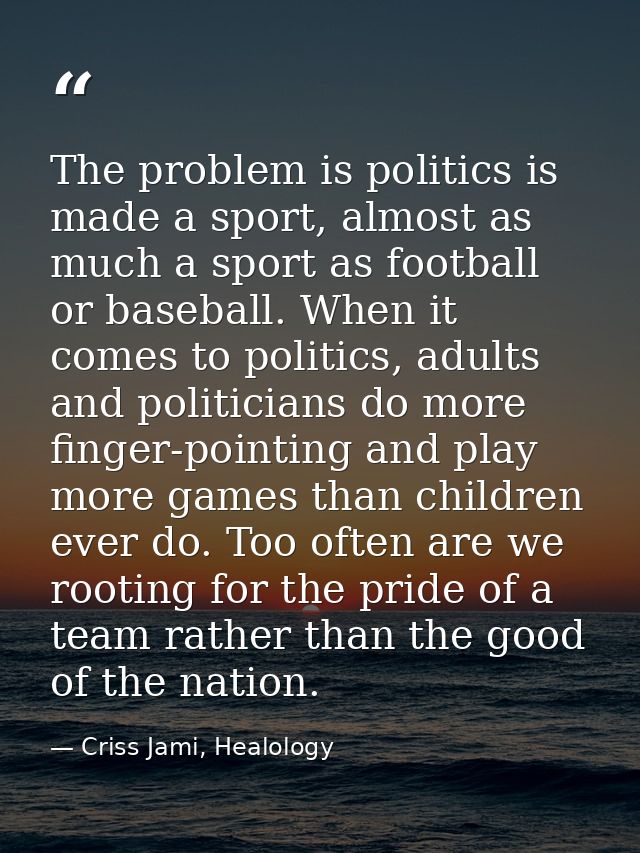 The problem is politics is made a sport, almost as much a sport as football or baseball. When it comes to politics, adul — Criss Jami, Healology
