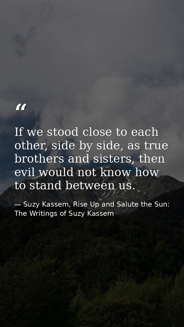 If we stood close to each other, side by side, as true brothers and sisters, then evil would not know how to stand betwe — Suzy Kassem, Rise Up and Salute the Sun: The Writings of Suzy Kassem