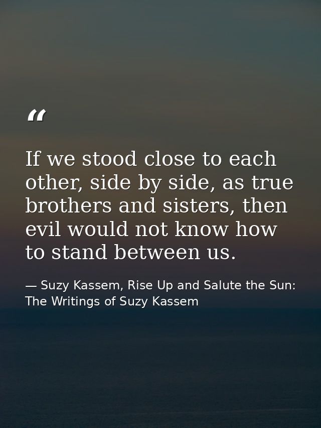 If we stood close to each other, side by side, as true brothers and sisters, then evil would not know how to stand betwe — Suzy Kassem, Rise Up and Salute the Sun: The Writings of Suzy Kassem