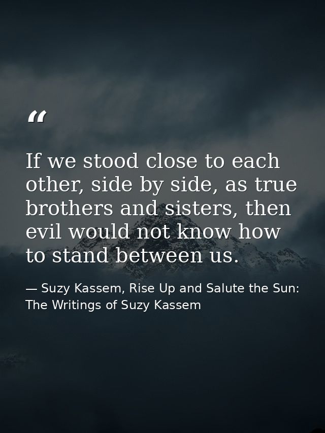 If we stood close to each other, side by side, as true brothers and sisters, then evil would not know how to stand betwe — Suzy Kassem, Rise Up and Salute the Sun: The Writings of Suzy Kassem