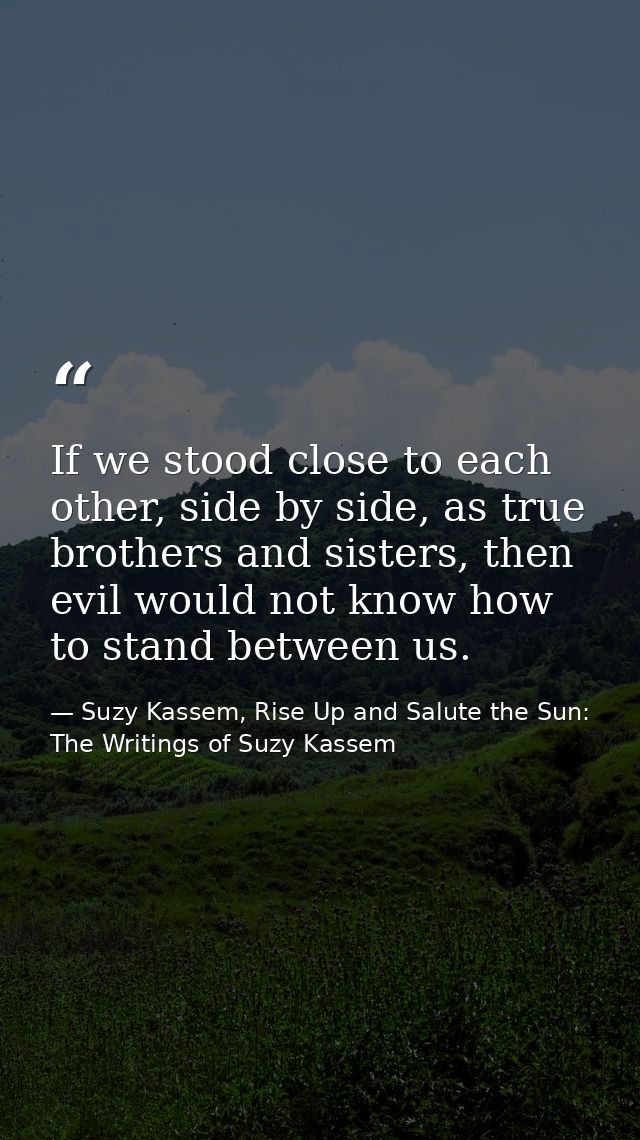 If we stood close to each other, side by side, as true brothers and sisters, then evil would not know how to stand betwe — Suzy Kassem, Rise Up and Salute the Sun: The Writings of Suzy Kassem