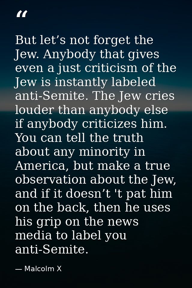 But let’s not forget the Jew. Anybody that gives even a just criticism of the Jew is instantly labeled anti-Semite. The  — Malcolm X