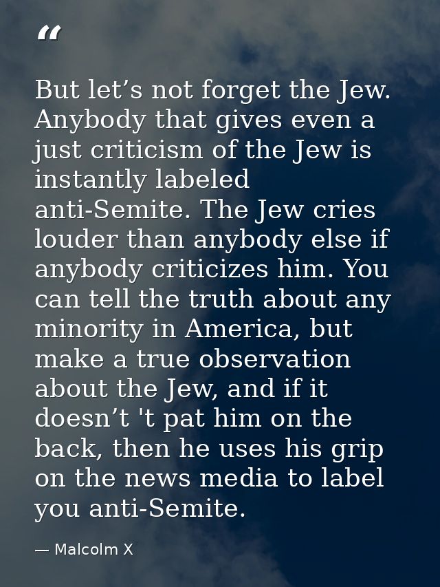 But let’s not forget the Jew. Anybody that gives even a just criticism of the Jew is instantly labeled anti-Semite. The  — Malcolm X