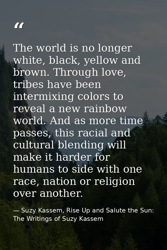 The world is no longer white, black, yellow and brown. Through love, tribes have been intermixing colors to reveal a new — Suzy Kassem, Rise Up and Salute the Sun: The Writings of Suzy Kassem