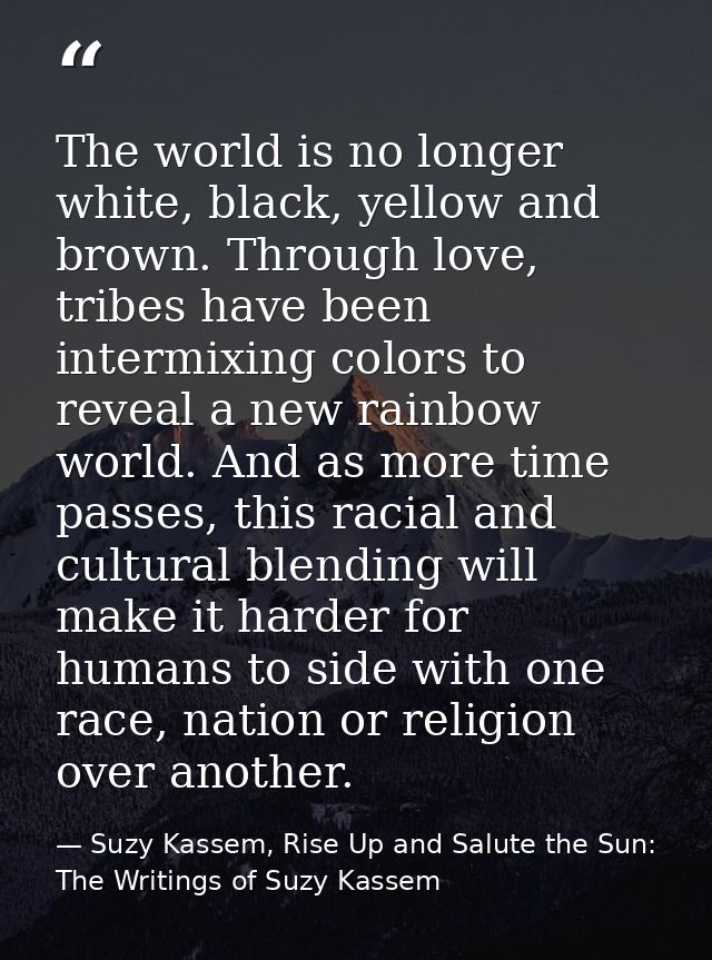The world is no longer white, black, yellow and brown. Through love, tribes have been intermixing colors to reveal a new — Suzy Kassem, Rise Up and Salute the Sun: The Writings of Suzy Kassem