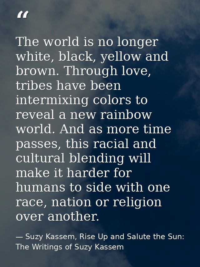 The world is no longer white, black, yellow and brown. Through love, tribes have been intermixing colors to reveal a new — Suzy Kassem, Rise Up and Salute the Sun: The Writings of Suzy Kassem