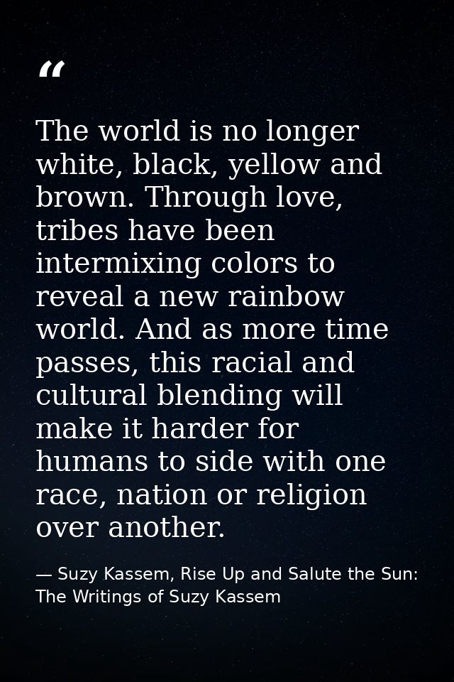 The world is no longer white, black, yellow and brown. Through love, tribes have been intermixing colors to reveal a new — Suzy Kassem, Rise Up and Salute the Sun: The Writings of Suzy Kassem