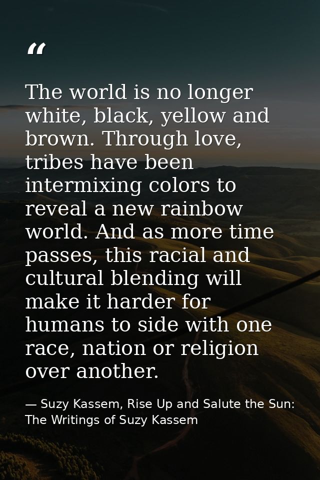 The world is no longer white, black, yellow and brown. Through love, tribes have been intermixing colors to reveal a new — Suzy Kassem, Rise Up and Salute the Sun: The Writings of Suzy Kassem