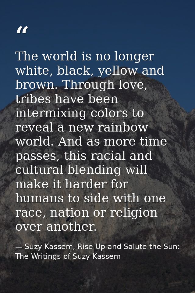The world is no longer white, black, yellow and brown. Through love, tribes have been intermixing colors to reveal a new — Suzy Kassem, Rise Up and Salute the Sun: The Writings of Suzy Kassem