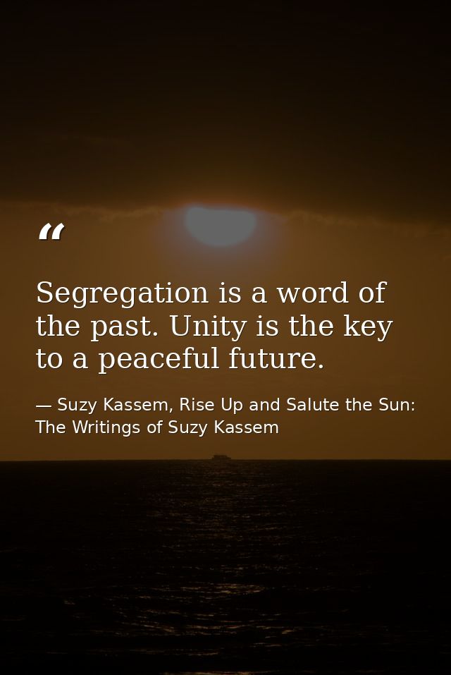 Segregation is a word of the past. Unity is the key to a peaceful future. — Suzy Kassem, Rise Up and Salute the Sun: The Writings of Suzy Kassem