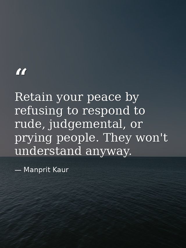 Retain your peace by refusing to respond to rude, judgemental, or prying people. They won't understand anyway. — Manprit Kaur