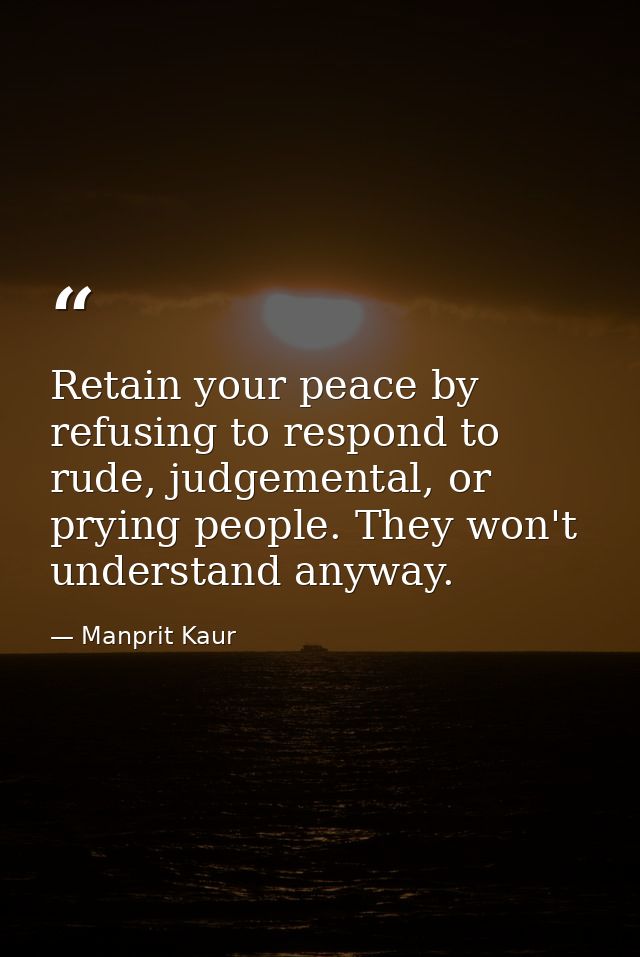 Retain your peace by refusing to respond to rude, judgemental, or prying people. They won't understand anyway. — Manprit Kaur