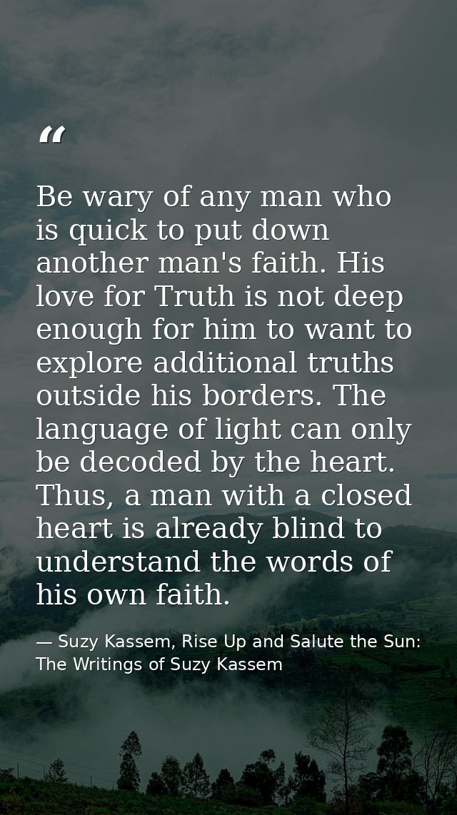 Be wary of any man who is quick to put down another man's faith. His love for Truth is not deep enough for him to want t — Suzy Kassem, Rise Up and Salute the Sun: The Writings of Suzy Kassem