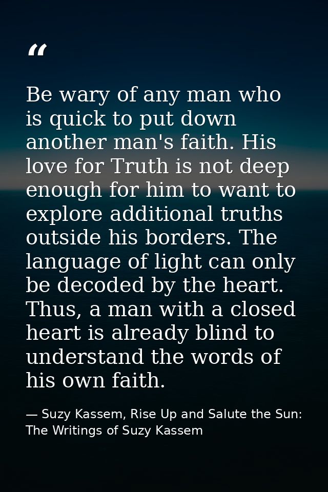 Be wary of any man who is quick to put down another man's faith. His love for Truth is not deep enough for him to want t — Suzy Kassem, Rise Up and Salute the Sun: The Writings of Suzy Kassem