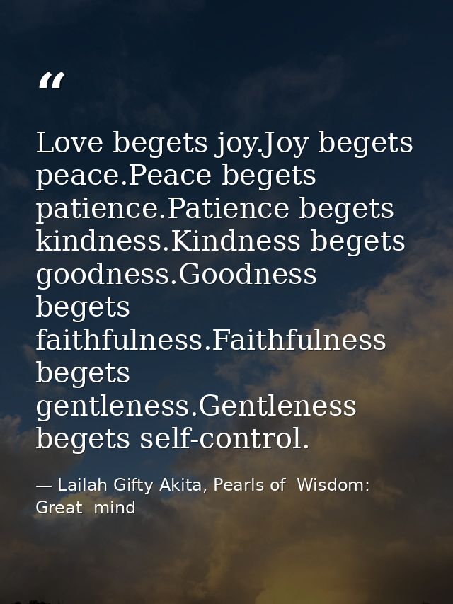 Love begets joy.Joy begets peace.Peace begets patience.Patience begets kindness.Kindness begets goodness.Goodness begets — Lailah Gifty Akita, Pearls of  Wisdom: Great  mind