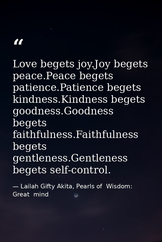 Love begets joy.Joy begets peace.Peace begets patience.Patience begets kindness.Kindness begets goodness.Goodness begets — Lailah Gifty Akita, Pearls of  Wisdom: Great  mind
