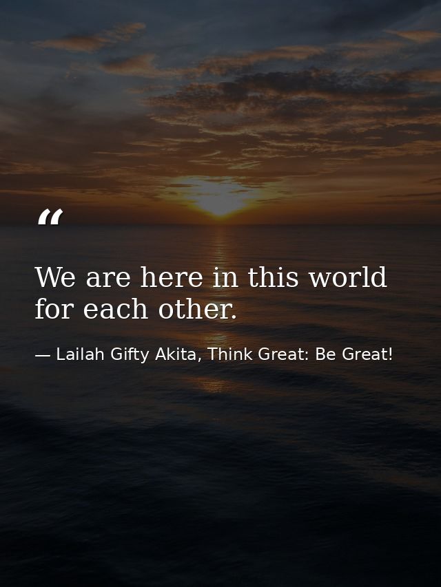 We are here in this world for each other. — Lailah Gifty Akita, Think Great: Be Great!