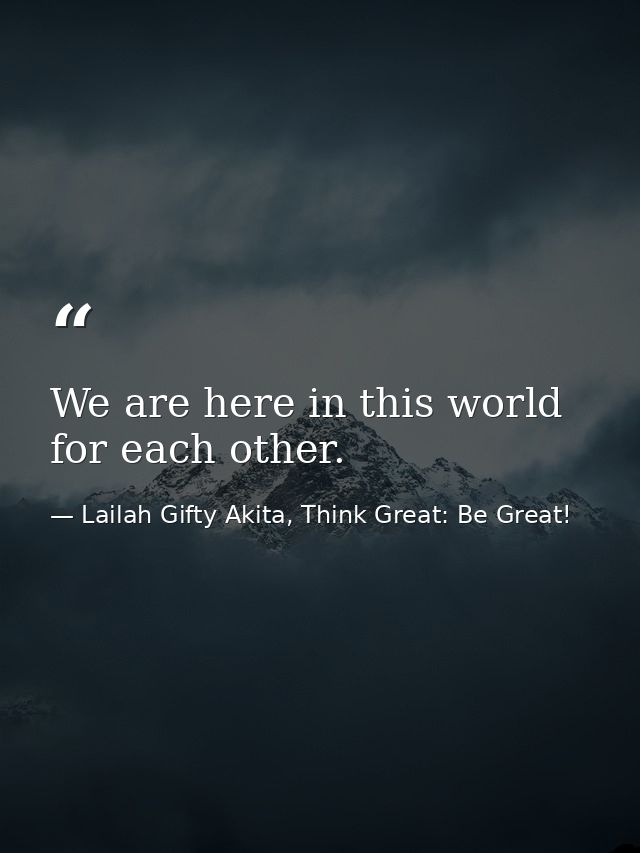 We are here in this world for each other. — Lailah Gifty Akita, Think Great: Be Great!