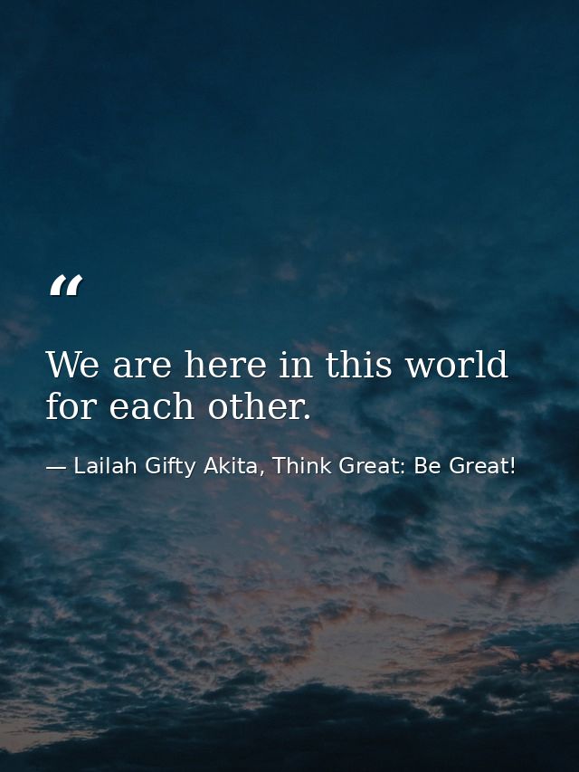 We are here in this world for each other. — Lailah Gifty Akita, Think Great: Be Great!
