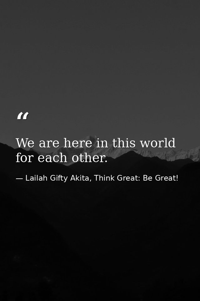 We are here in this world for each other. — Lailah Gifty Akita, Think Great: Be Great!