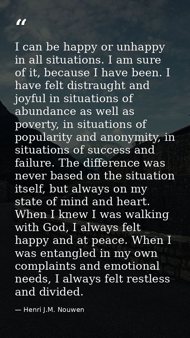 I can be happy or unhappy in all situations. I am sure of it, because I have been. I have felt distraught and joyful in  — Henri J.M. Nouwen
