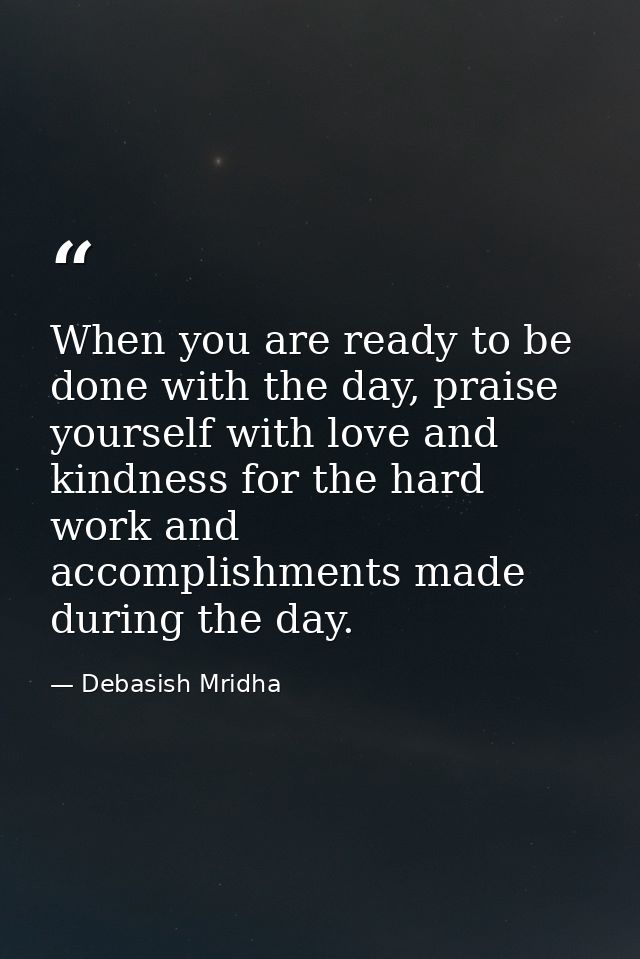 When you are ready to be done with the day, praise yourself with love and kindness for the hard work and accomplishments — Debasish Mridha