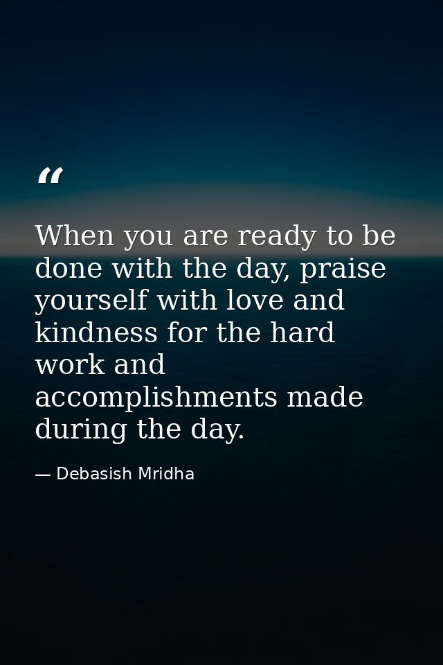When you are ready to be done with the day, praise yourself with love and kindness for the hard work and accomplishments — Debasish Mridha