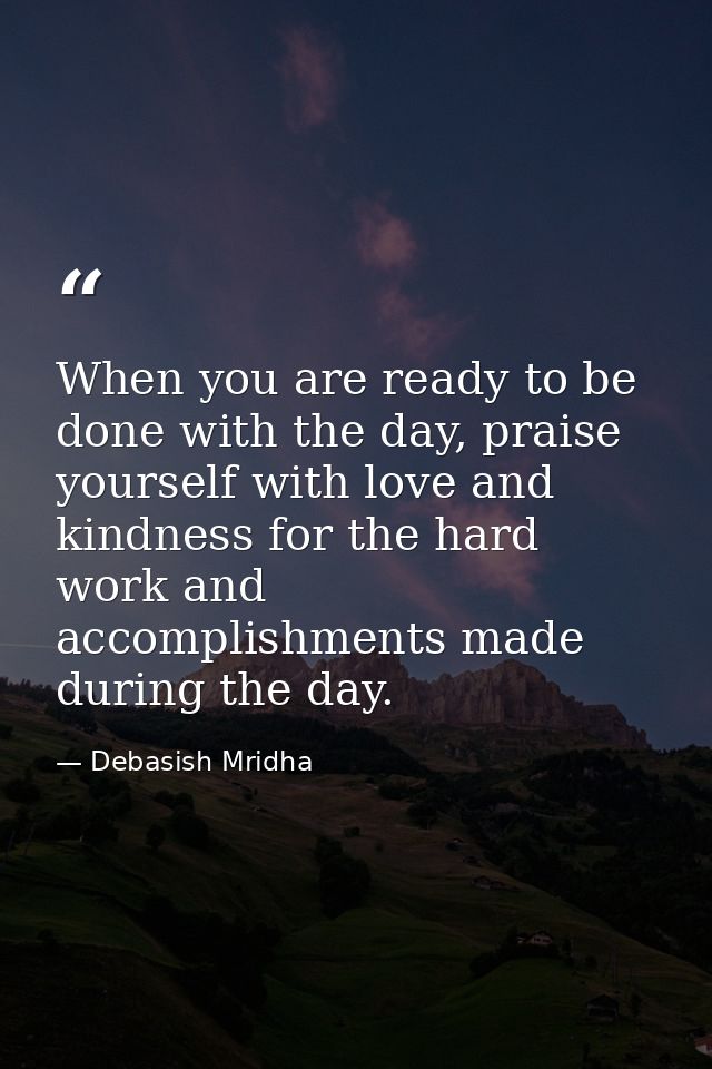 When you are ready to be done with the day, praise yourself with love and kindness for the hard work and accomplishments — Debasish Mridha
