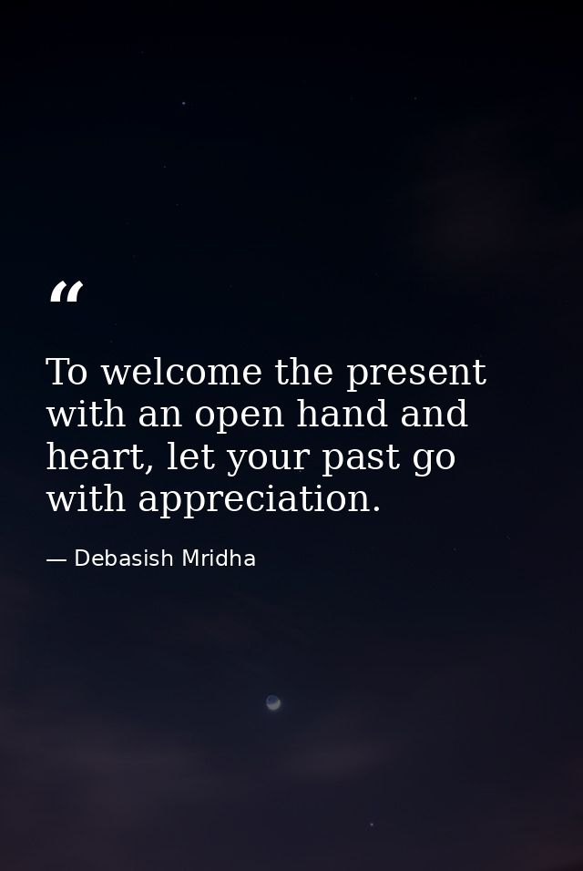 To welcome the present with an open hand and heart, let your past go with appreciation. — Debasish Mridha