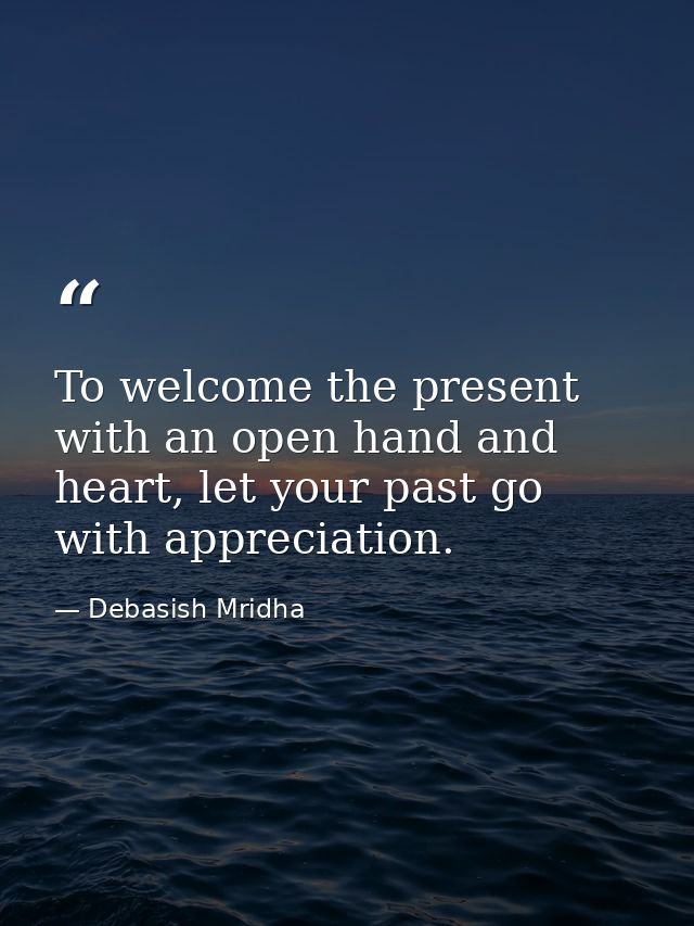 To welcome the present with an open hand and heart, let your past go with appreciation. — Debasish Mridha