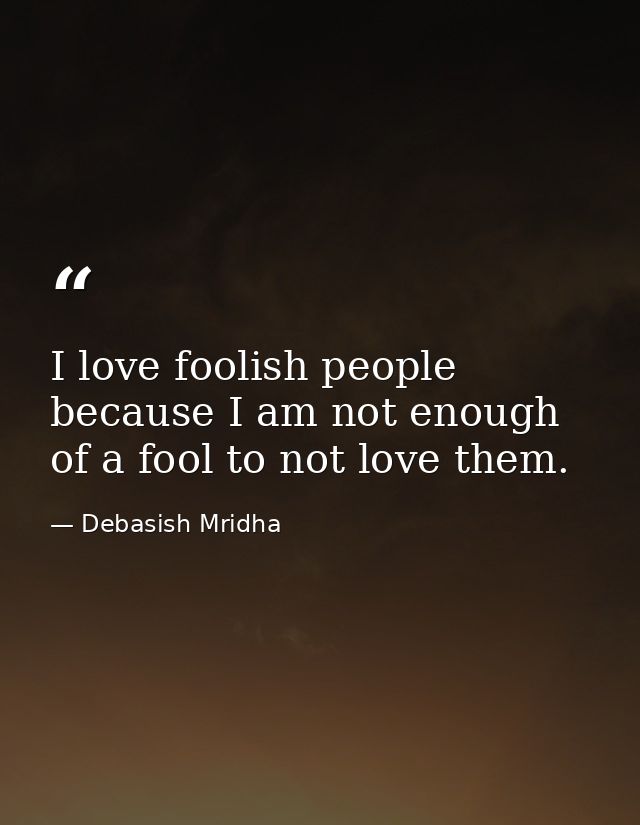 I love foolish people because I am not enough of a fool to not love them. — Debasish Mridha