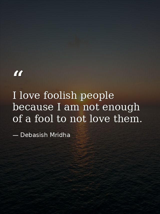 I love foolish people because I am not enough of a fool to not love them. — Debasish Mridha